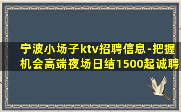 宁波小场子ktv招聘信息-把握机会高端夜场日结1500起诚聘